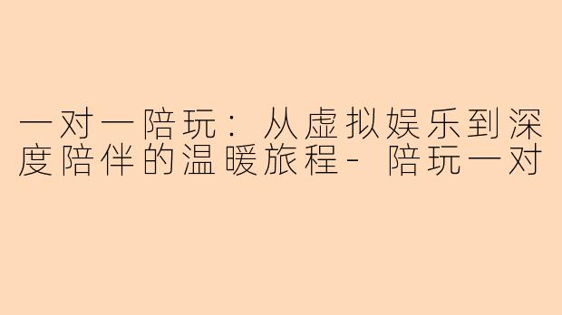 一对一陪玩：从虚拟娱乐到深度陪伴的温暖旅程-陪玩一对