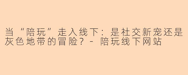 当“陪玩”走入线下:是社交新宠还是灰色地带的冒险?-陪玩线下网站