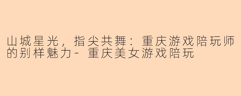 山城星光，指尖共舞：重庆游戏陪玩师的别样魅力-重庆美女游戏陪玩