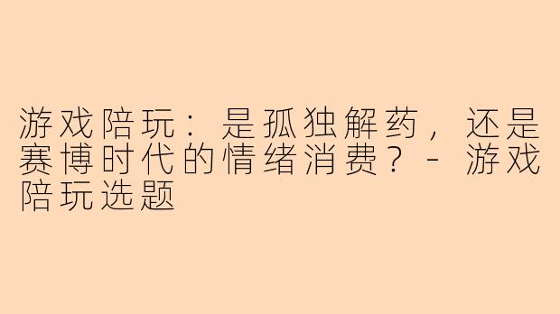 游戏陪玩：是孤独解药，还是赛博时代的情绪消费？-游戏陪玩选题