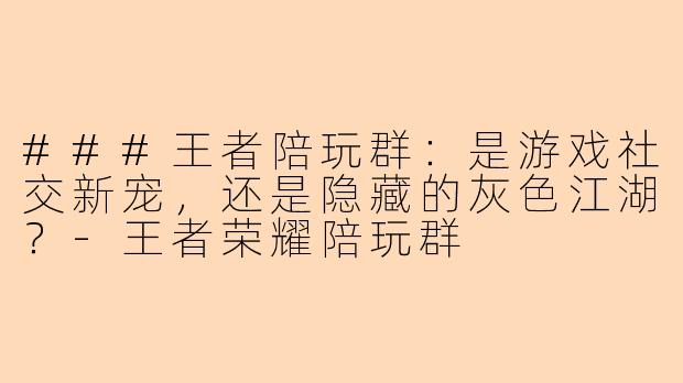 ###王者陪玩群：是游戏社交新宠，还是隐藏的灰色江湖？-王者荣耀陪玩群