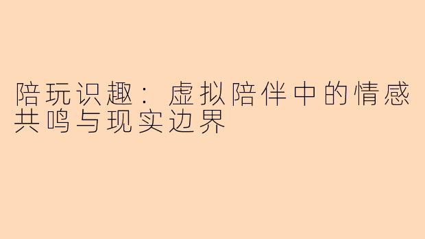 陪玩识趣：虚拟陪伴中的情感共鸣与现实边界