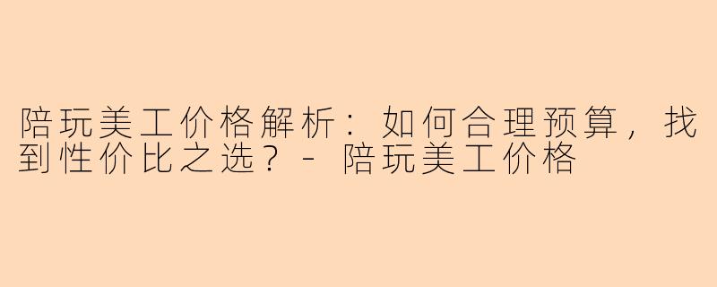陪玩美工价格解析：如何合理预算，找到性价比之选？-陪玩美工价格