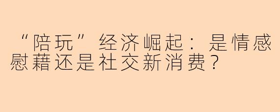 “陪玩”经济崛起：是情感慰藉还是社交新消费？