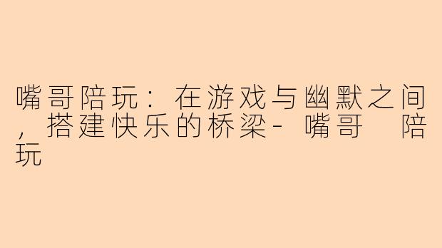 嘴哥陪玩：在游戏与幽默之间，搭建快乐的桥梁-嘴哥 陪玩
