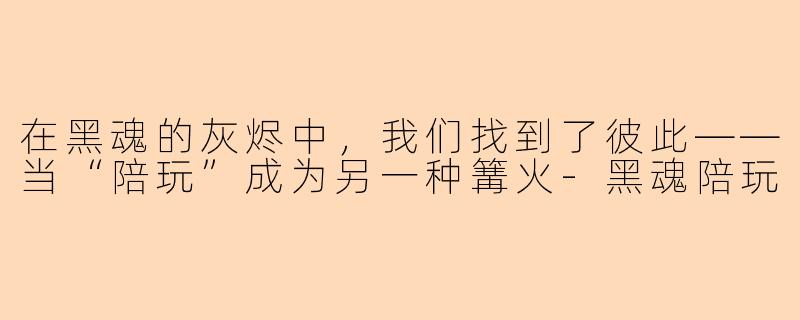 在黑魂的灰烬中，我们找到了彼此——当“陪玩”成为另一种篝火-黑魂陪玩