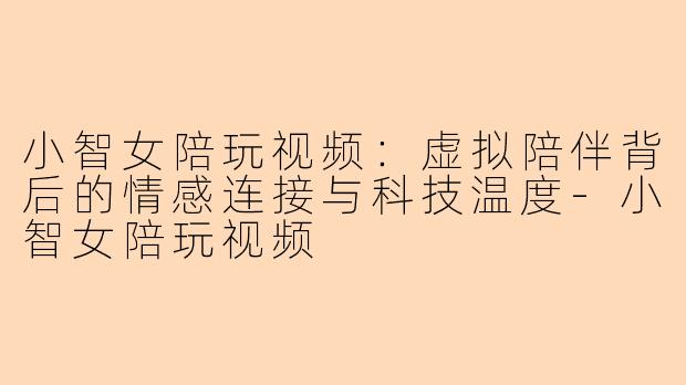 小智女陪玩视频：虚拟陪伴背后的情感连接与科技温度-小智女陪玩视频
