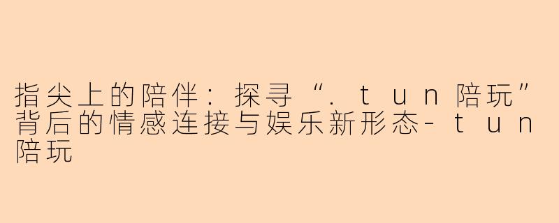 指尖上的陪伴：探寻“.tun陪玩”背后的情感连接与娱乐新形态-tun陪玩