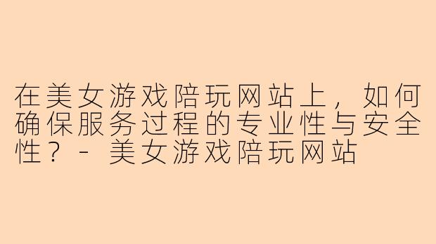 在美女游戏陪玩网站上，如何确保服务过程的专业性与安全性？-美女游戏陪玩网站
