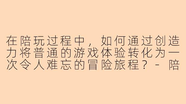 在陪玩过程中，如何通过创造力将普通的游戏体验转化为一次令人难忘的冒险旅程？-陪玩有创造力