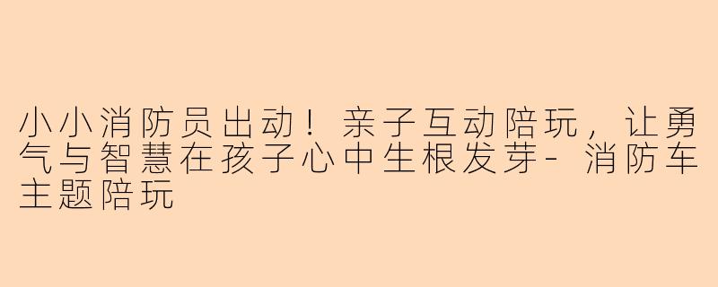 小小消防员出动！亲子互动陪玩，让勇气与智慧在孩子心中生根发芽
