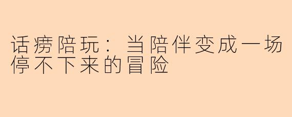 话痨陪玩：当陪伴变成一场停不下来的冒险