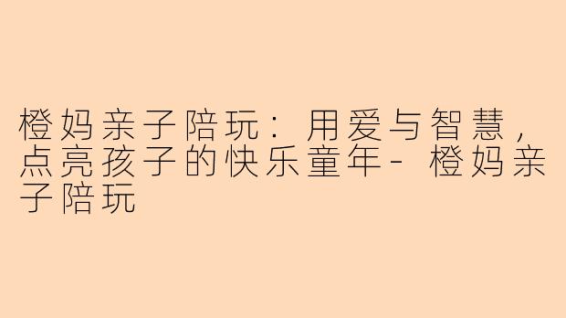 橙妈亲子陪玩：用爱与智慧，点亮孩子的快乐童年-橙妈亲子陪玩