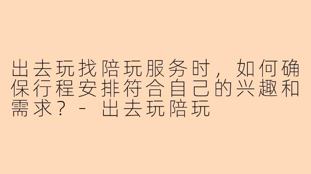 出去玩找陪玩服务时，如何确保行程安排符合自己的兴趣和需求？-出去玩陪玩