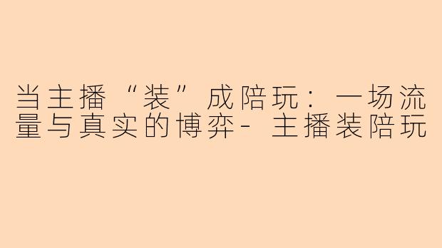 当主播“装”成陪玩:一场流量与真实的博弈