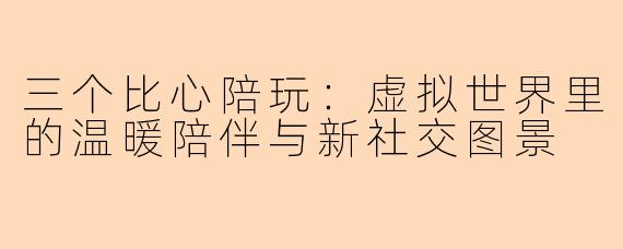 三个比心陪玩：虚拟世界里的温暖陪伴与新社交图景