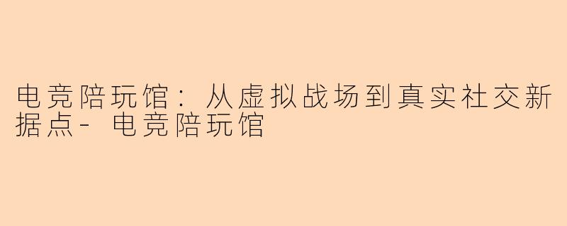 电竞陪玩馆：从虚拟战场到真实社交新据点-电竞陪玩馆