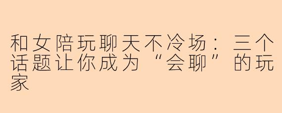 和女陪玩聊天不冷场：三个话题让你成为“会聊”的玩家
