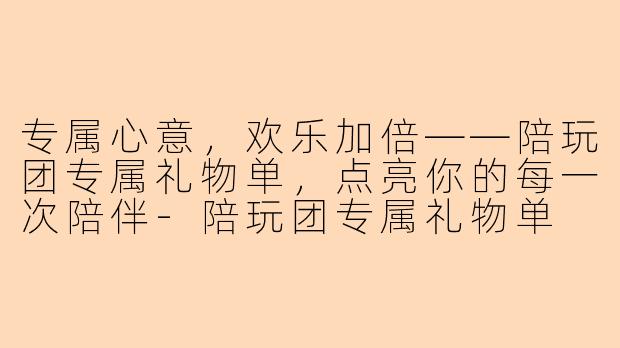 专属心意，欢乐加倍——陪玩团专属礼物单，点亮你的每一次陪伴-陪玩团专属礼物单