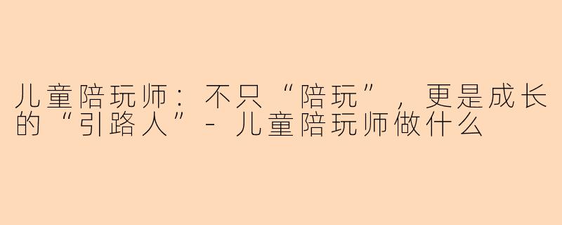 儿童陪玩师:不只“陪玩”,更是成长的“引路人”-儿童陪玩师做什么