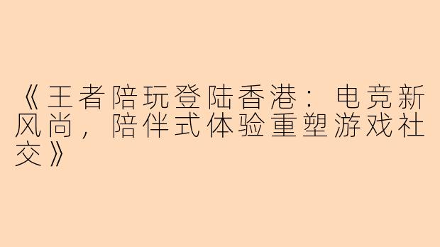 《王者陪玩登陆香港:电竞新风尚,陪伴式体验重塑游戏社交》