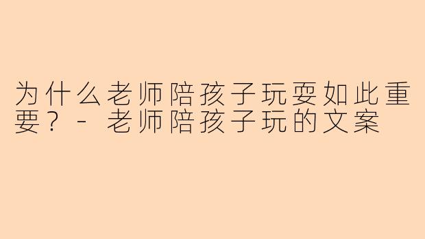 为什么老师陪孩子玩耍如此重要?-老师陪孩子玩的文案