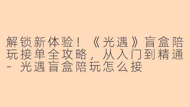 解锁新体验!《光遇》盲盒陪玩接单全攻略,从入门到精通-光遇盲盒陪玩怎么接