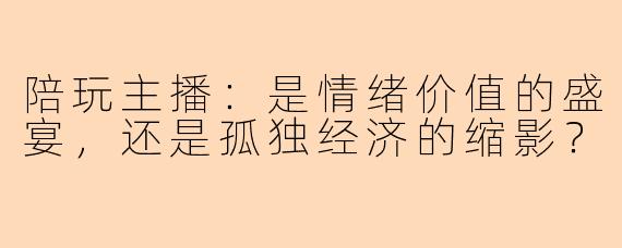 陪玩主播：是情绪价值的盛宴，还是孤独经济的缩影？