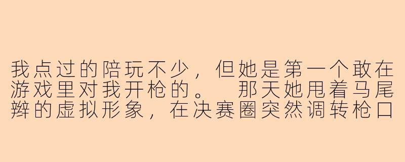 我点过的陪玩不少,但她是第一个敢在游戏里对我开枪的。
那天她甩着马尾辫的虚拟形象,在决赛圈突然调转枪口淘汰了我。
耳机里传来她带着笑的声音:“老板,这局算我的教学局——教你什么叫人心难防。”
后来我在死对头的庆功宴上,亲眼看见她穿着服务生的制服,踮脚喂了他一颗草莓。
我该不该现在就走过去,告诉她这单我买断了——从今天起,她只能接我一个人的单?-女主是陪玩小说