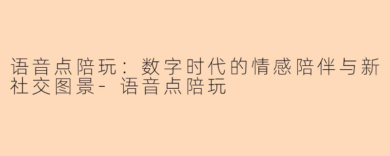 语音点陪玩：数字时代的情感陪伴与新社交图景-语音点陪玩