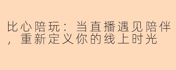 比心陪玩：当直播遇见陪伴，重新定义你的线上时光