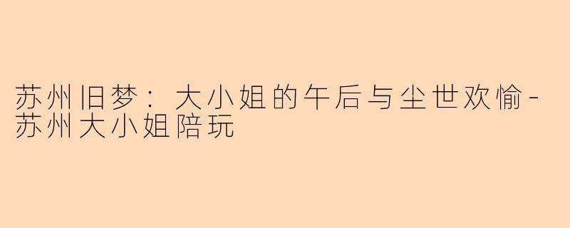 苏州旧梦:大小姐的午后与尘世欢愉-苏州大小姐陪玩
