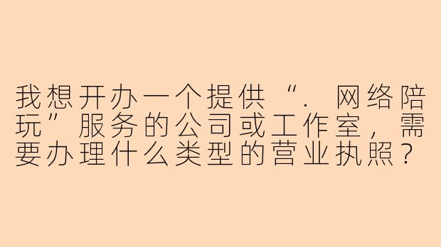 我想开办一个提供“.网络陪玩”服务的公司或工作室，需要办理什么类型的营业执照？具体流程和注意事项有哪些？