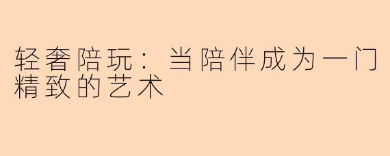 轻奢陪玩:当陪伴成为一门精致的艺术