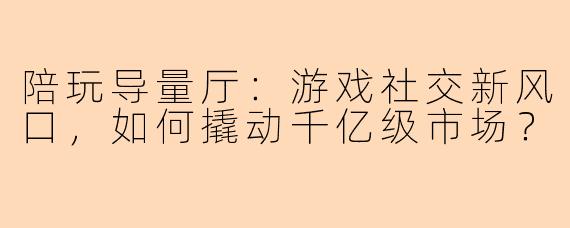 陪玩导量厅：游戏社交新风口，如何撬动千亿级市场？