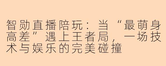 智勋直播陪玩：当“最萌身高差”遇上王者局，一场技术与娱乐的完美碰撞
