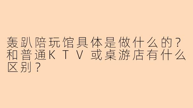 轰趴陪玩馆具体是做什么的？和普通KTV或桌游店有什么区别？