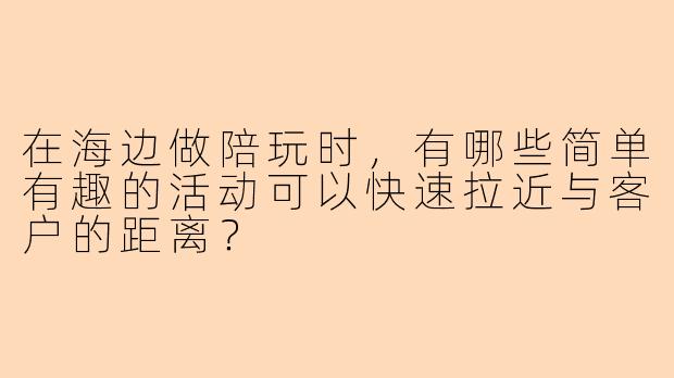 在海边做陪玩时,有哪些简单有趣的活动可以快速拉近与客户的距离?