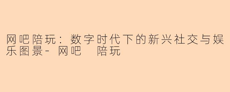 网吧陪玩:数字时代下的新兴社交与娱乐图景-网吧 陪玩