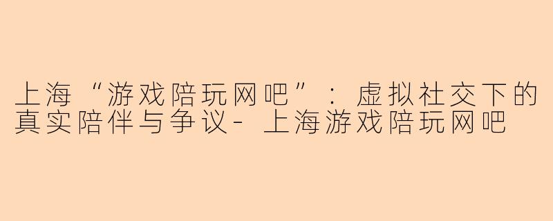 上海“游戏陪玩网吧”：虚拟社交下的真实陪伴与争议-上海游戏陪玩网吧