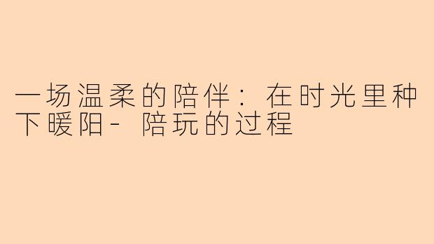 一场温柔的陪伴：在时光里种下暖阳-陪玩的过程