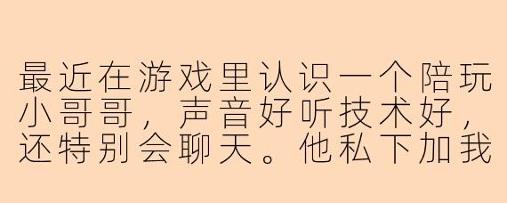 最近在游戏里认识一个陪玩小哥哥，声音好听技术好，还特别会聊天。他私下加我微信后，每天早安晚安不停，偶尔还会给我点奶茶。可朋友说他同时和好几个女生保持暧昧，聊天记录都差不多。我该相信他说的“你是最特别的”，还是及时抽身？