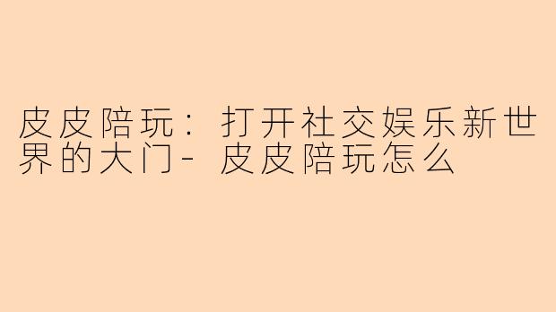 皮皮陪玩:打开社交娱乐新世界的大门-皮皮陪玩怎么