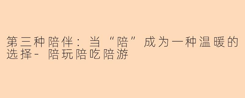 第三种陪伴:当“陪”成为一种温暖的选择-陪玩陪吃陪游
