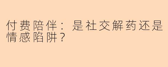 付费陪伴：是社交解药还是情感陷阱？