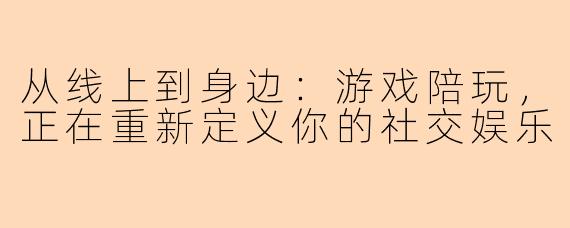 从线上到身边：游戏陪玩，正在重新定义你的社交娱乐