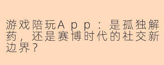 游戏陪玩App：是孤独解药，还是赛博时代的社交新边界？