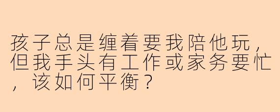 孩子总是缠着要我陪他玩，但我手头有工作或家务要忙，该如何平衡？