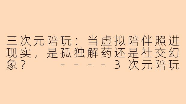 三次元陪玩：当虚拟陪伴照进现实，是孤独解药还是社交幻象？

----3次元陪玩