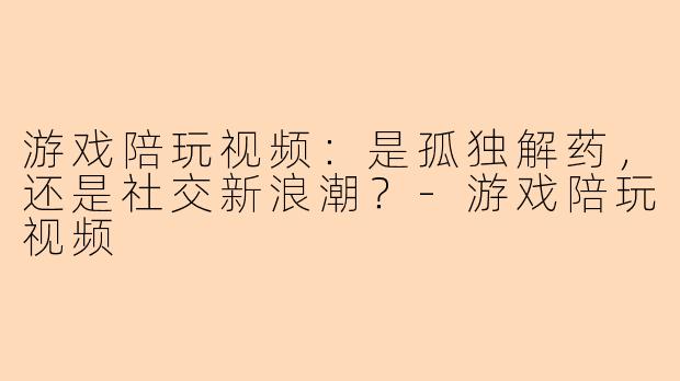 游戏陪玩视频：是孤独解药，还是社交新浪潮？
